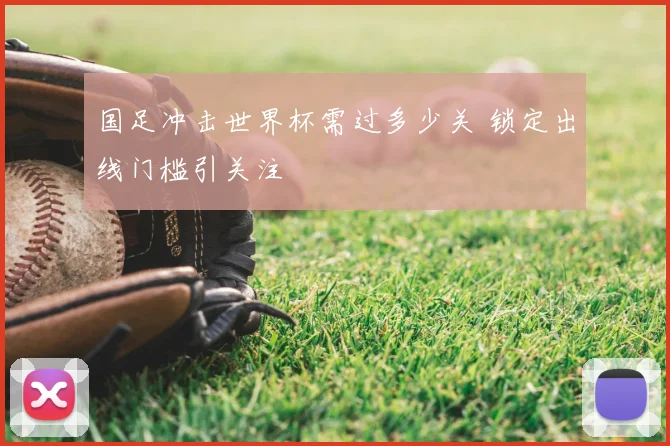 国足冲击世界杯需过多少关 锁定出线门槛引关注