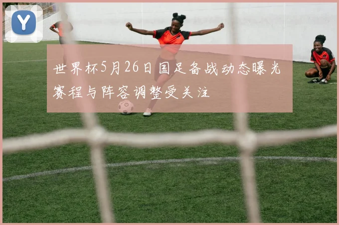 世界杯5月26日国足备战动态曝光 赛程与阵容调整受关注