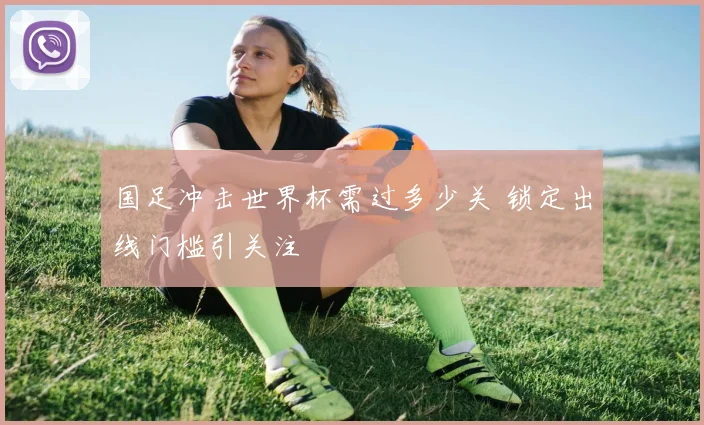 国足冲击世界杯需过多少关 锁定出线门槛引关注