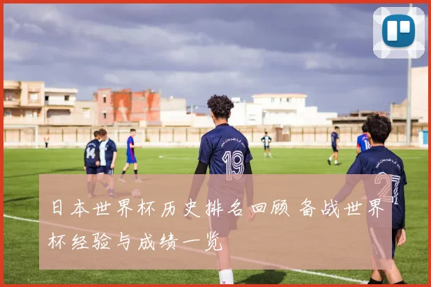 日本世界杯历史排名回顾 备战世界杯经验与成绩一览