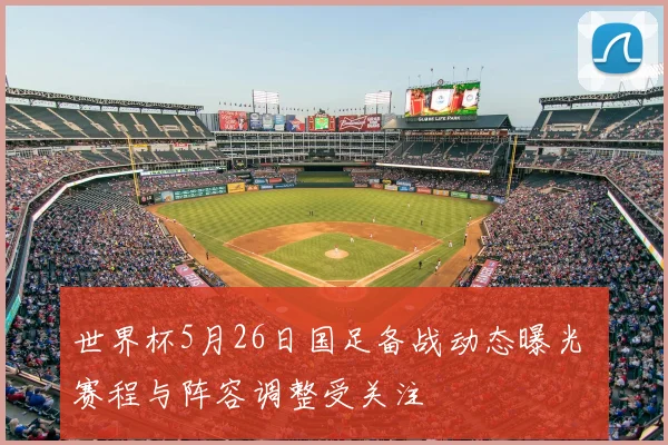 世界杯5月26日国足备战动态曝光 赛程与阵容调整受关注
