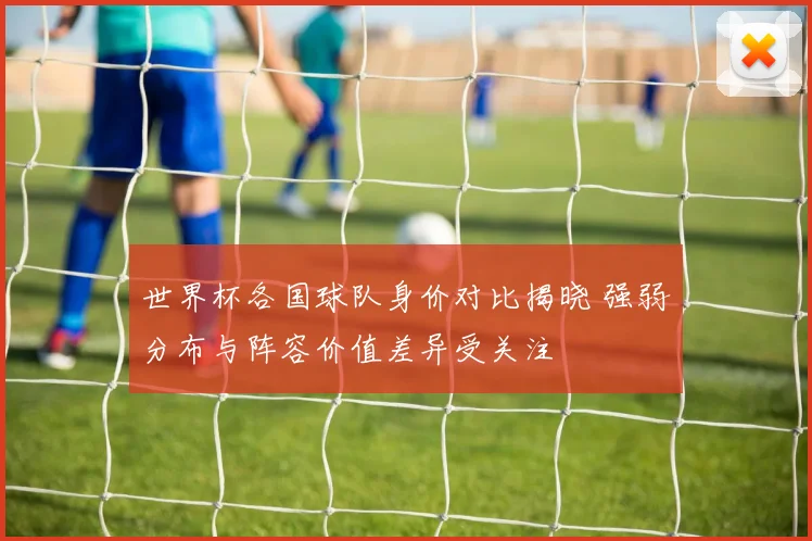 世界杯各国球队身价对比揭晓 强弱分布与阵容价值差异受关注